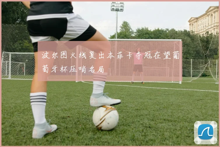 波尔图火线复出本菲卡夺冠在望葡萄牙杯压哨名局