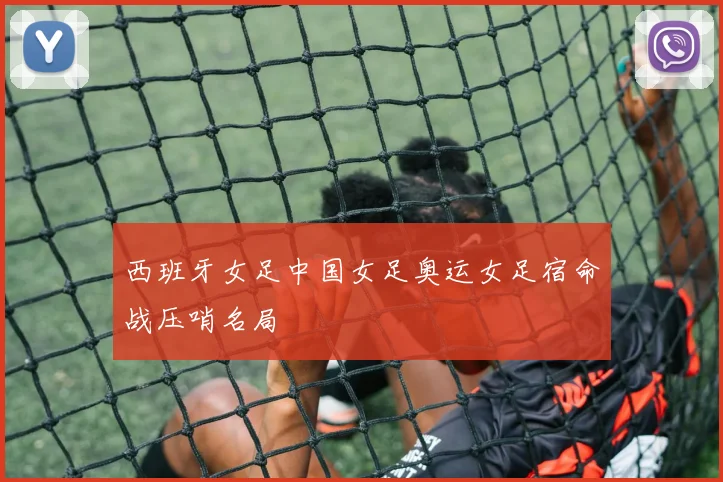 西班牙女足中国女足奥运女足宿命战压哨名局