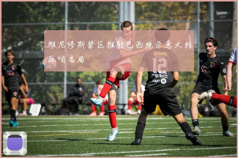 维尼修斯禁区推射巴西绝杀意大利压哨名局