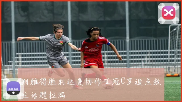 利雅得胜利达曼协作亚冠C罗造点救主话题拉满
