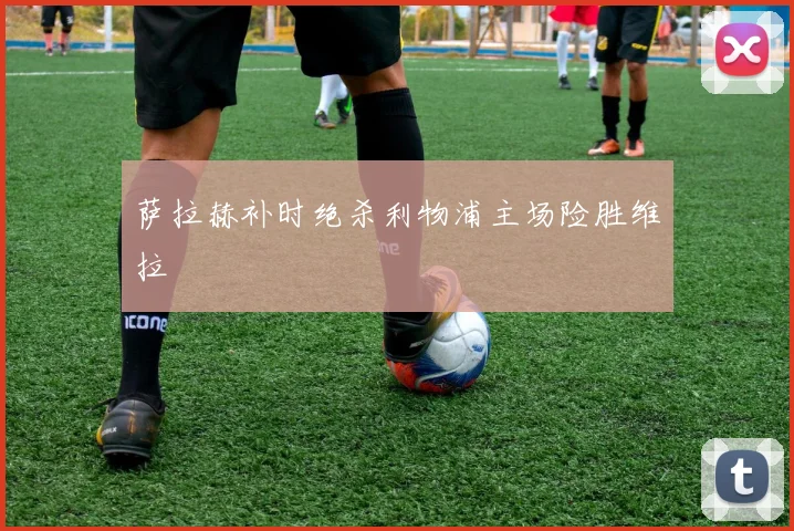萨拉赫补时绝杀利物浦主场险胜维拉