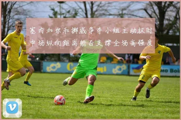 塞内加尔和挪威争夺小组主动权时中场纵向距离能否支撑全场高强度