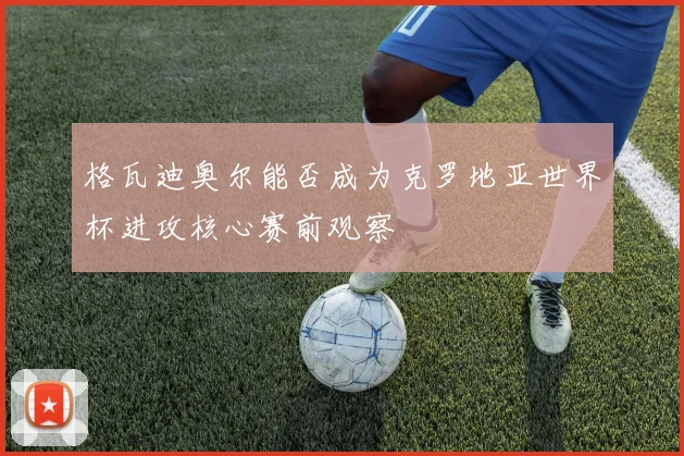 格瓦迪奥尔能否成为克罗地亚世界杯进攻核心赛前观察