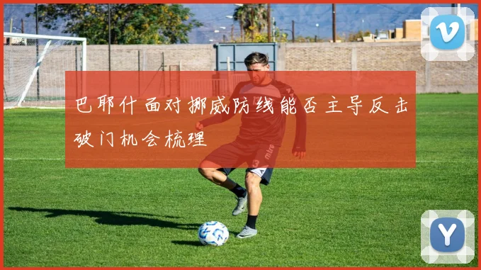 巴耶什面对挪威防线能否主导反击破门机会梳理