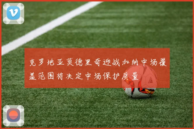 克罗地亚莫德里奇迎战加纳中场覆盖范围将决定中场保护质量