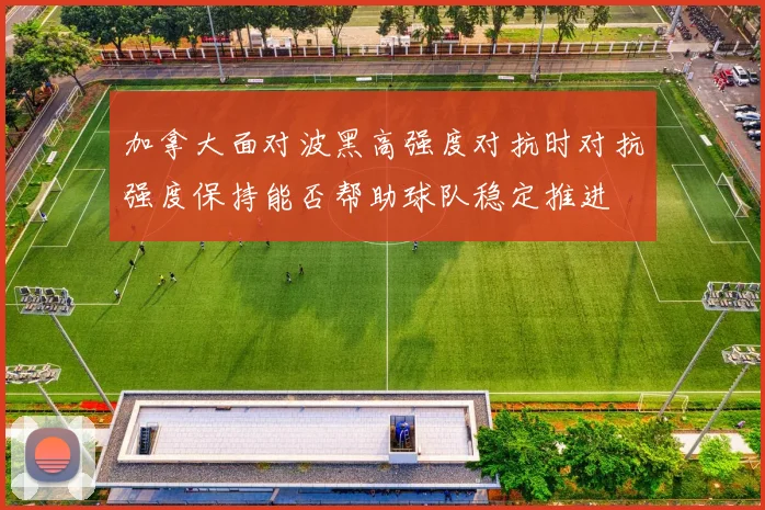 加拿大面对波黑高强度对抗时对抗强度保持能否帮助球队稳定推进