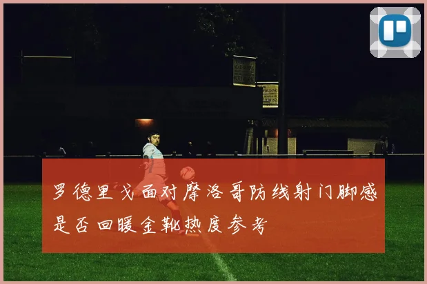 罗德里戈面对摩洛哥防线射门脚感是否回暖金靴热度参考