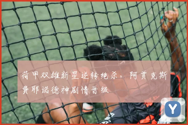 荷甲双雄新星逆转绝杀,阿贾克斯费耶诺德神剧情晋级