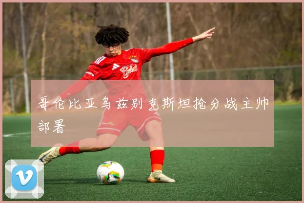 哥伦比亚乌兹别克斯坦抢分战主帅部署