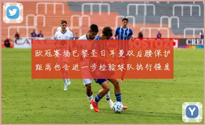 欧冠赛场巴黎圣日耳曼双后腰保护距离也会进一步检验球队执行强度