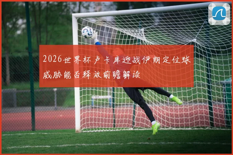 2026世界杯卢卡库迎战伊朗定位球威胁能否释放前瞻解读