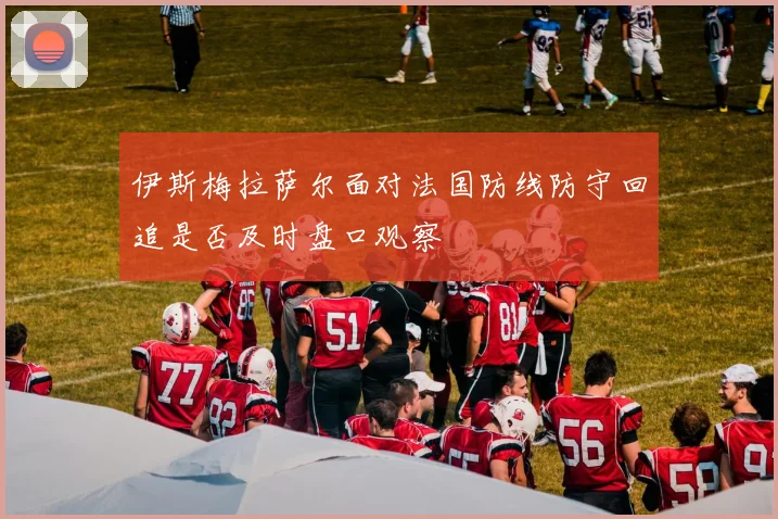 伊斯梅拉萨尔面对法国防线防守回追是否及时盘口观察