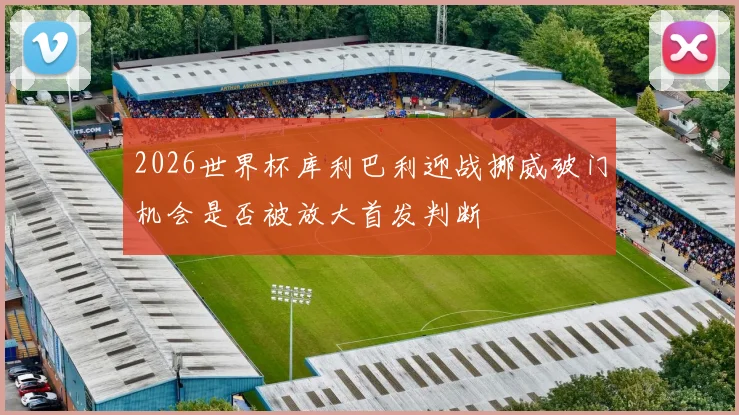 2026世界杯库利巴利迎战挪威破门机会是否被放大首发判断
