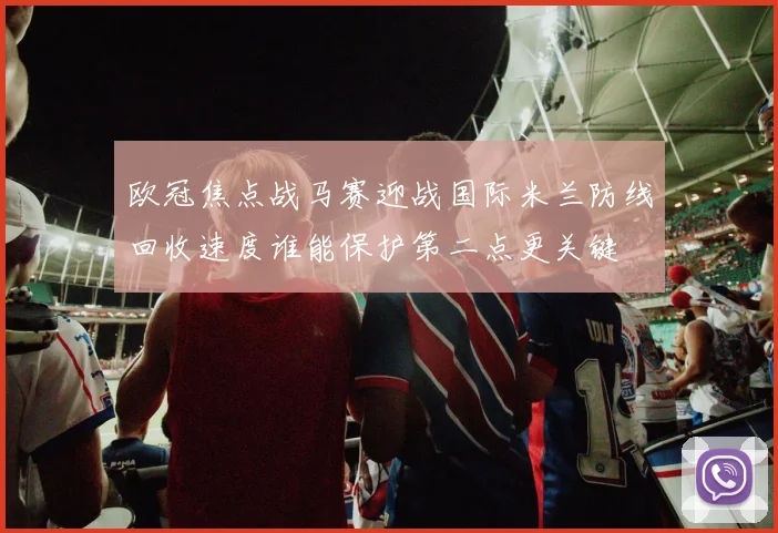欧冠焦点战马赛迎战国际米兰防线回收速度谁能保护第二点更关键