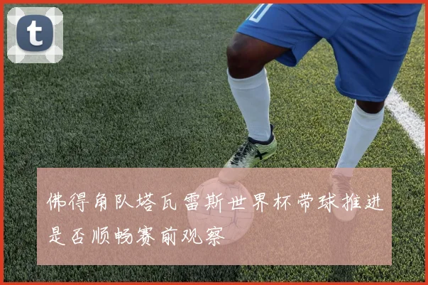 佛得角队塔瓦雷斯世界杯带球推进是否顺畅赛前观察