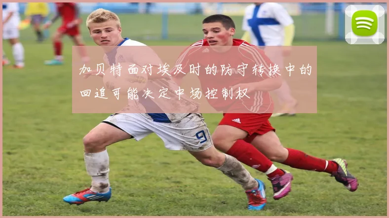 加贝特面对埃及时的防守转换中的回追可能决定中场控制权