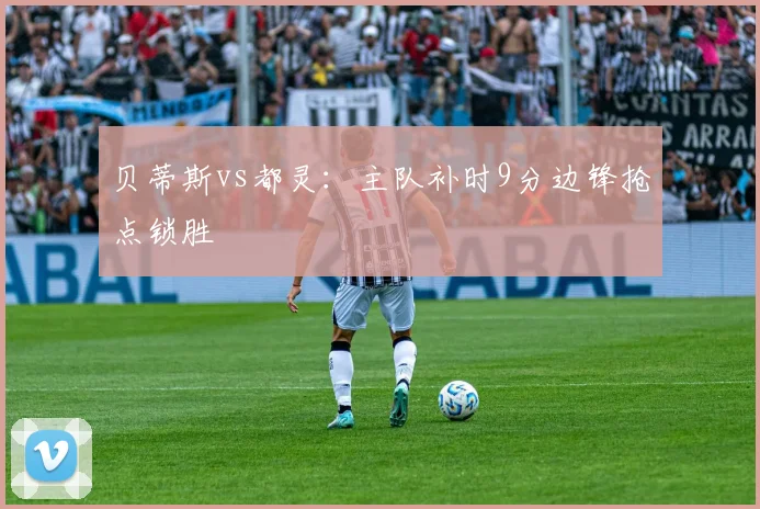 贝蒂斯vs都灵:主队补时9分边锋抢点锁胜