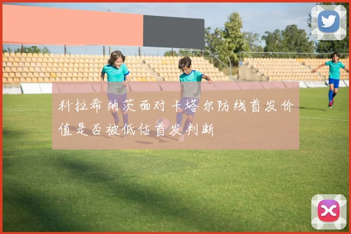 科拉希纳茨面对卡塔尔防线首发价值是否被低估首发判断