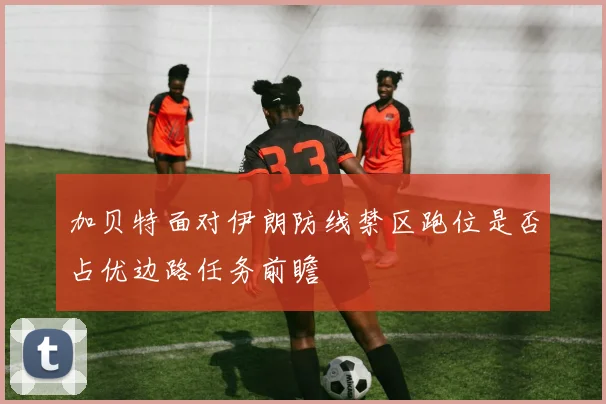 加贝特面对伊朗防线禁区跑位是否占优边路任务前瞻