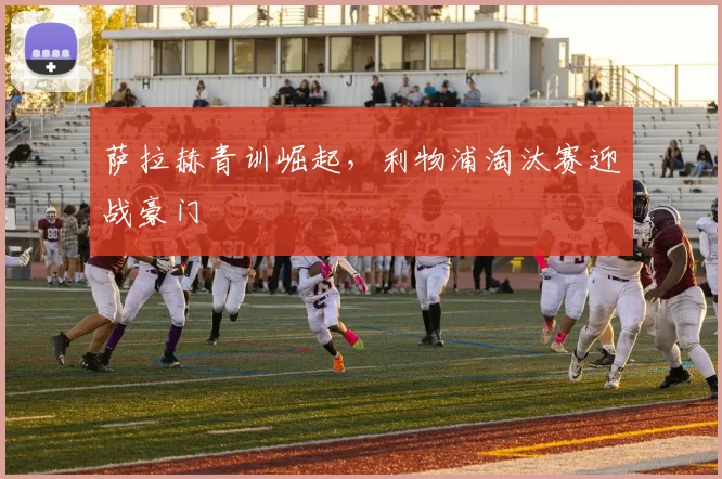 萨拉赫青训崛起,利物浦淘汰赛迎战豪门