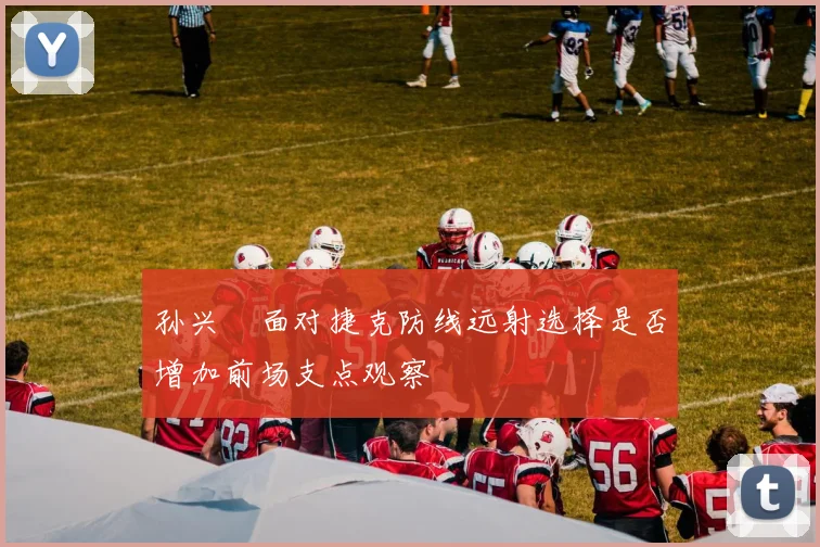 孙兴慜面对捷克防线远射选择是否增加前场支点观察